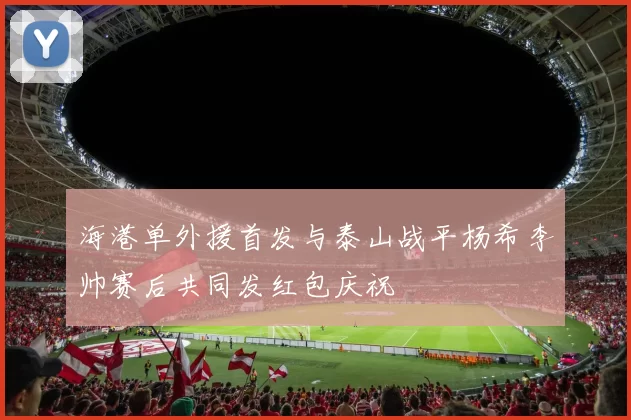 海港单外援首发与泰山战平杨希李帅赛后共同发红包庆祝