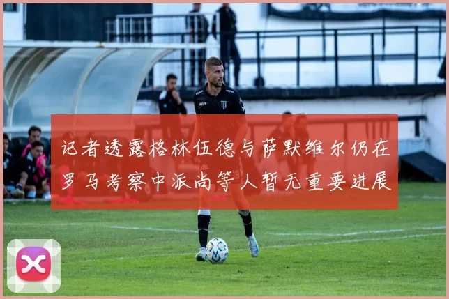 记者透露格林伍德与萨默维尔仍在罗马考察中派尚等人暂无重要进展消息