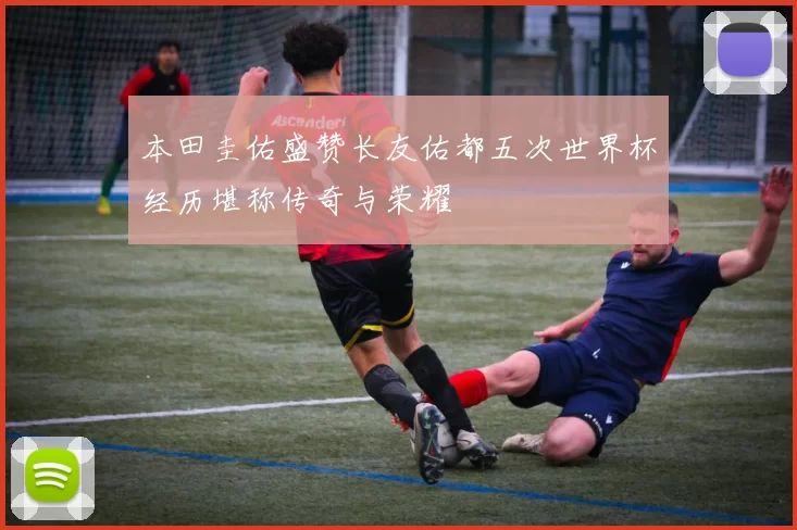本田圭佑盛赞长友佑都五次世界杯经历堪称传奇与荣耀