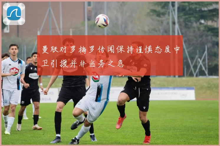 曼联对罗梅罗传闻保持谨慎态度中卫引援并非当务之急