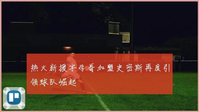 热火新援字母哥加盟史密斯再度引领球队崛起