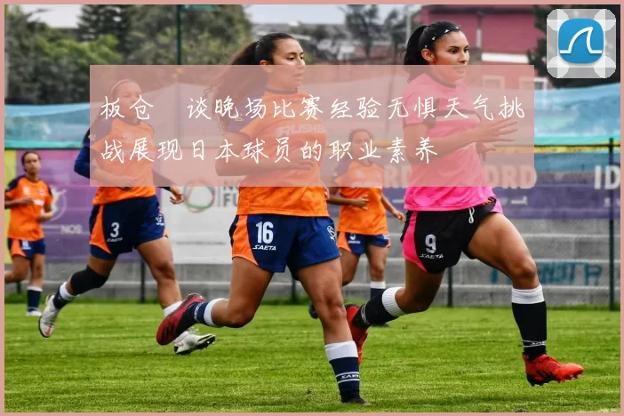 板仓滉谈晚场比赛经验无惧天气挑战展现日本球员的职业素养
