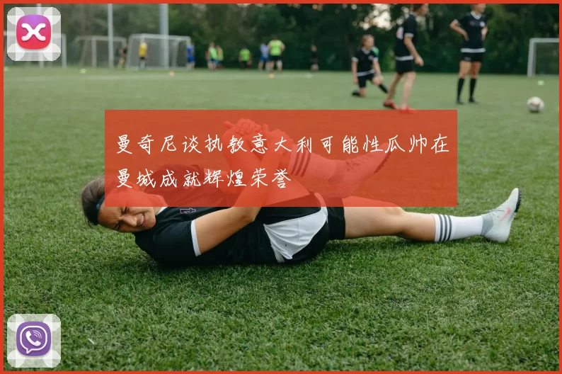 曼奇尼谈执教意大利可能性瓜帅在曼城成就辉煌荣誉