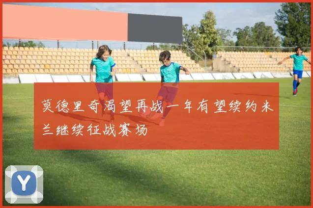 莫德里奇渴望再战一年有望续约米兰继续征战赛场