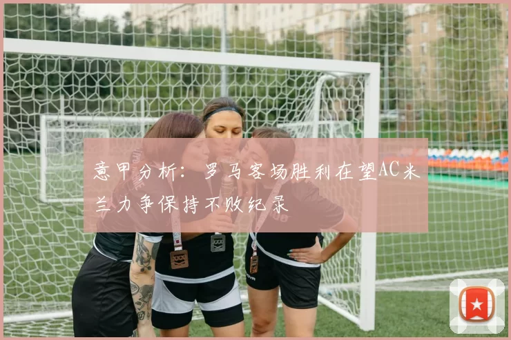 意甲分析：罗马客场胜利在望AC米兰力争保持不败纪录