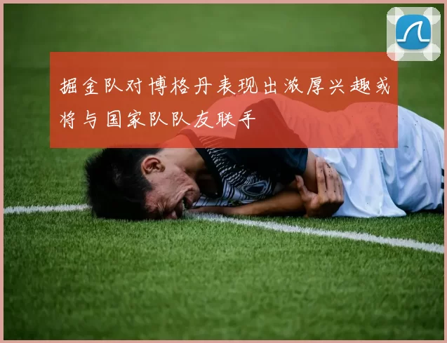 掘金队对博格丹表现出浓厚兴趣或将与国家队队友联手