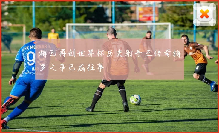梅西再创世界杯历史射手王传奇梅罗之争已成往事