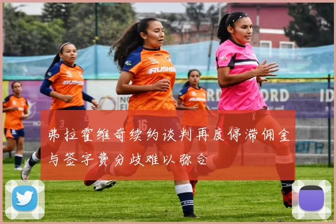 弗拉霍维奇续约谈判再度停滞佣金与签字费分歧难以弥合