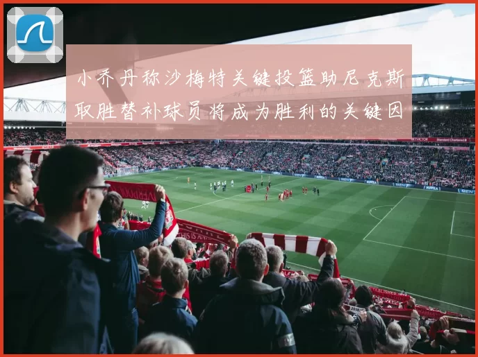 小乔丹称沙梅特关键投篮助尼克斯取胜替补球员将成为胜利的关键因素