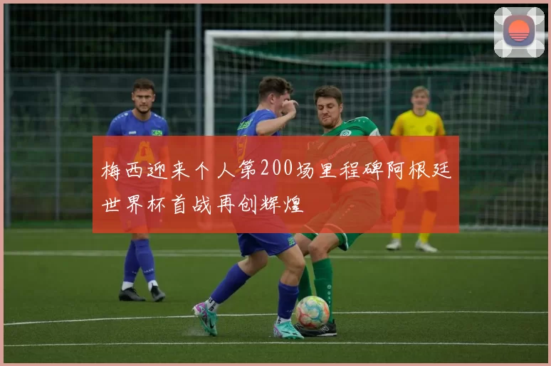 梅西迎来个人第200场里程碑阿根廷世界杯首战再创辉煌