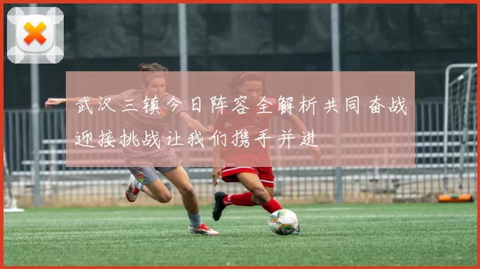 武汉三镇今日阵容全解析共同奋战迎接挑战让我们携手并进