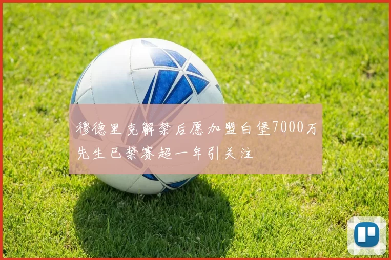穆德里克解禁后愿加盟白堡7000万先生已禁赛超一年引关注