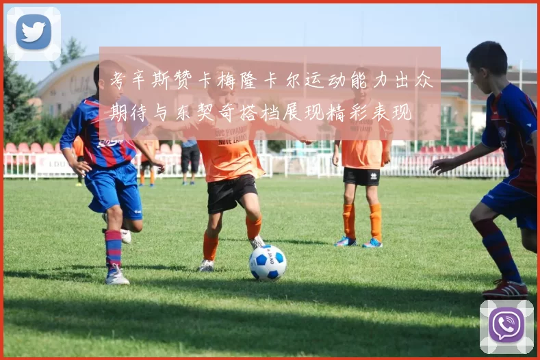 考辛斯赞卡梅隆卡尔运动能力出众期待与东契奇搭档展现精彩表现