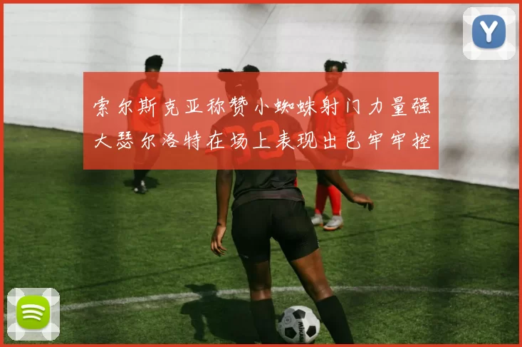 索尔斯克亚称赞小蜘蛛射门力量强大瑟尔洛特在场上表现出色牢牢控制后卫