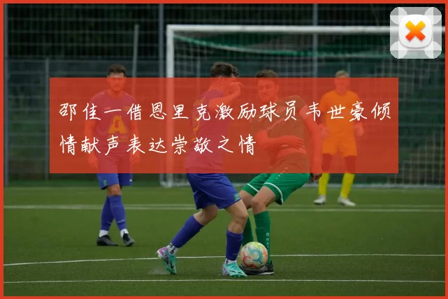 邵佳一借恩里克激励球员韦世豪倾情献声表达崇敬之情