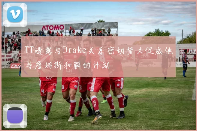 TT透露与Drake关系密切努力促成他与詹姆斯和解的计划