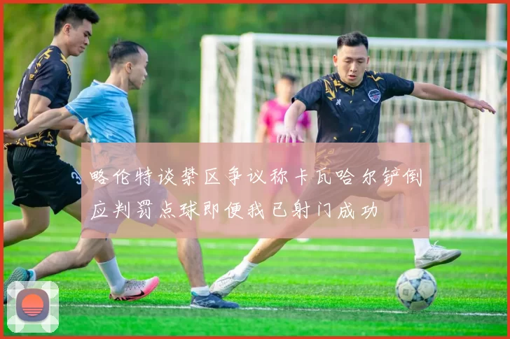 略伦特谈禁区争议称卡瓦哈尔铲倒应判罚点球即便我已射门成功