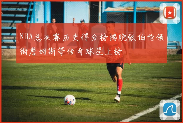 NBA总决赛历史得分榜揭晓张伯伦领衔詹姆斯等传奇球星上榜