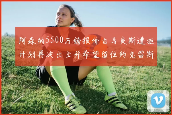 阿森纳5500万镑报价吉马良斯遭拒计划再次出击并希望留住约克雷斯