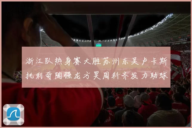 浙江队热身赛大胜苏州东吴卢卡斯托利奇陶强龙方昊周科齐发力助球队取胜