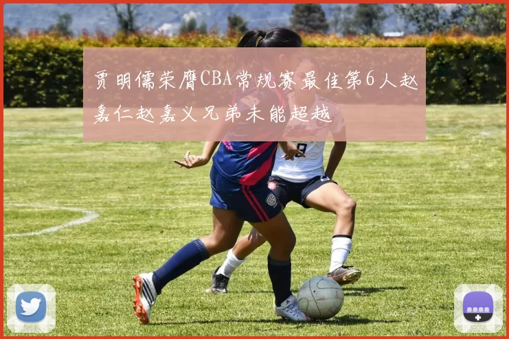 贾明儒荣膺CBA常规赛最佳第6人赵嘉仁赵嘉义兄弟未能超越