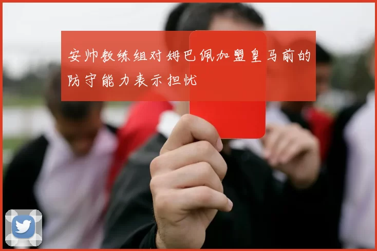 安帅教练组对姆巴佩加盟皇马前的防守能力表示担忧