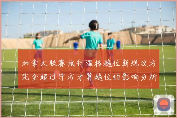 加拿大联赛试行温格越位新规攻方完全超过守方才算越位的影响分析