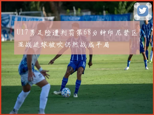 U17男足险遭判罚第68分钟印尼禁区混战进球被吹仍然战成平局