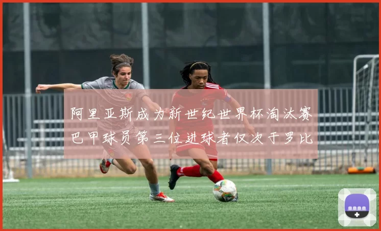 阿里亚斯成为新世纪世界杯淘汰赛巴甲球员第三位进球者仅次于罗比尼奥