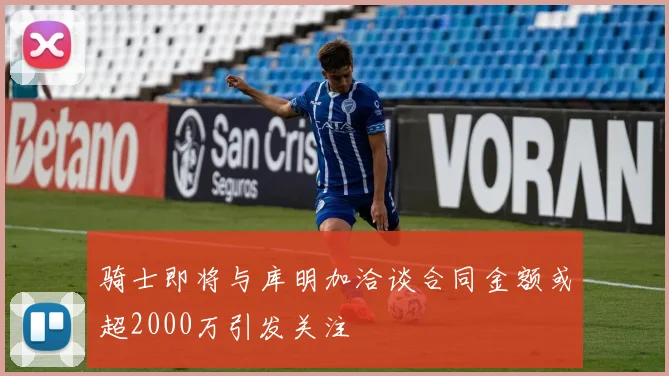 骑士即将与库明加洽谈合同金额或超2000万引发关注
